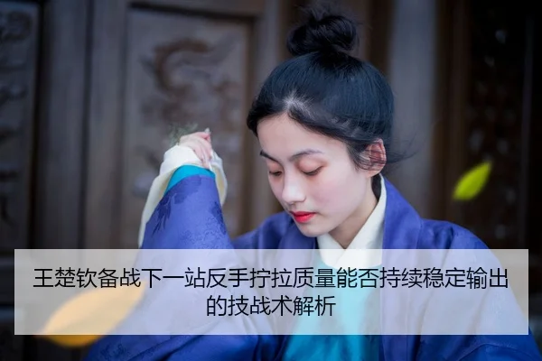 王楚钦备战下一站反手拧拉质量能否持续稳定输出的技战术解析