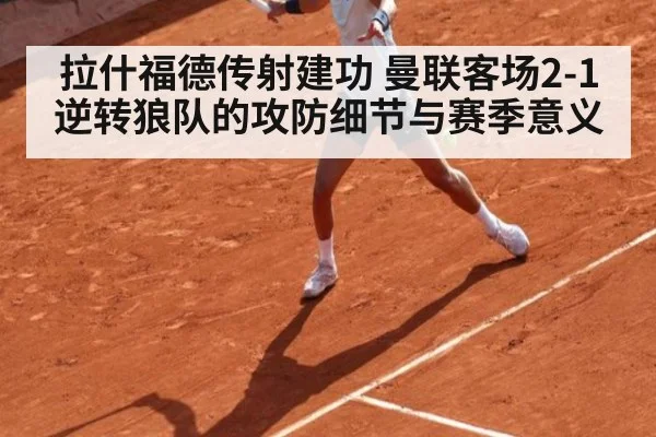 拉什福德传射建功 曼联客场2-1逆转狼队的攻防细节与赛季意义