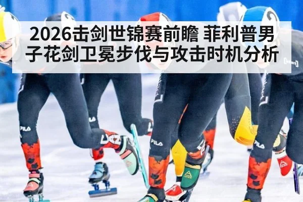 2026击剑世锦赛前瞻 菲利普男子花剑卫冕步伐与攻击时机分析